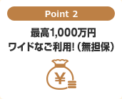 Point 2　最高1,000万円ワイドなご利用！（無担保）