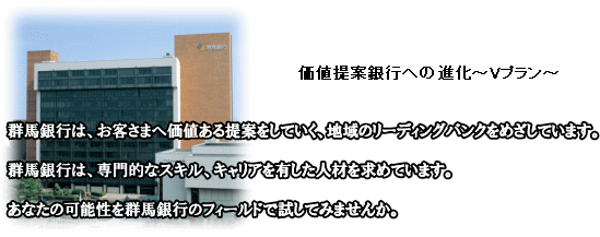 価値提案銀行への進化〜Vプラン〜
群馬銀行は、お客さまへ価値ある提案をしていく、地域のリーディングバンクをめざしています。
群馬銀行は、専門的なスキル、キャリアを有した人材を求めています。
あなたの可能性を群馬銀行のフィールドで試してみませんか。