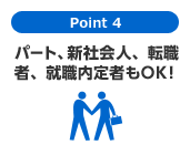 Point 4　パート、新社会人、就職内定者もOK！