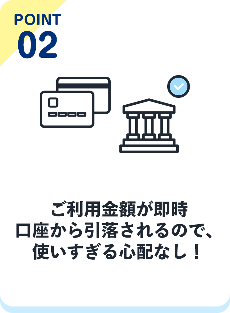point02 ご利用金額が即時口座から引落されるので、使いすぎる心配なし！