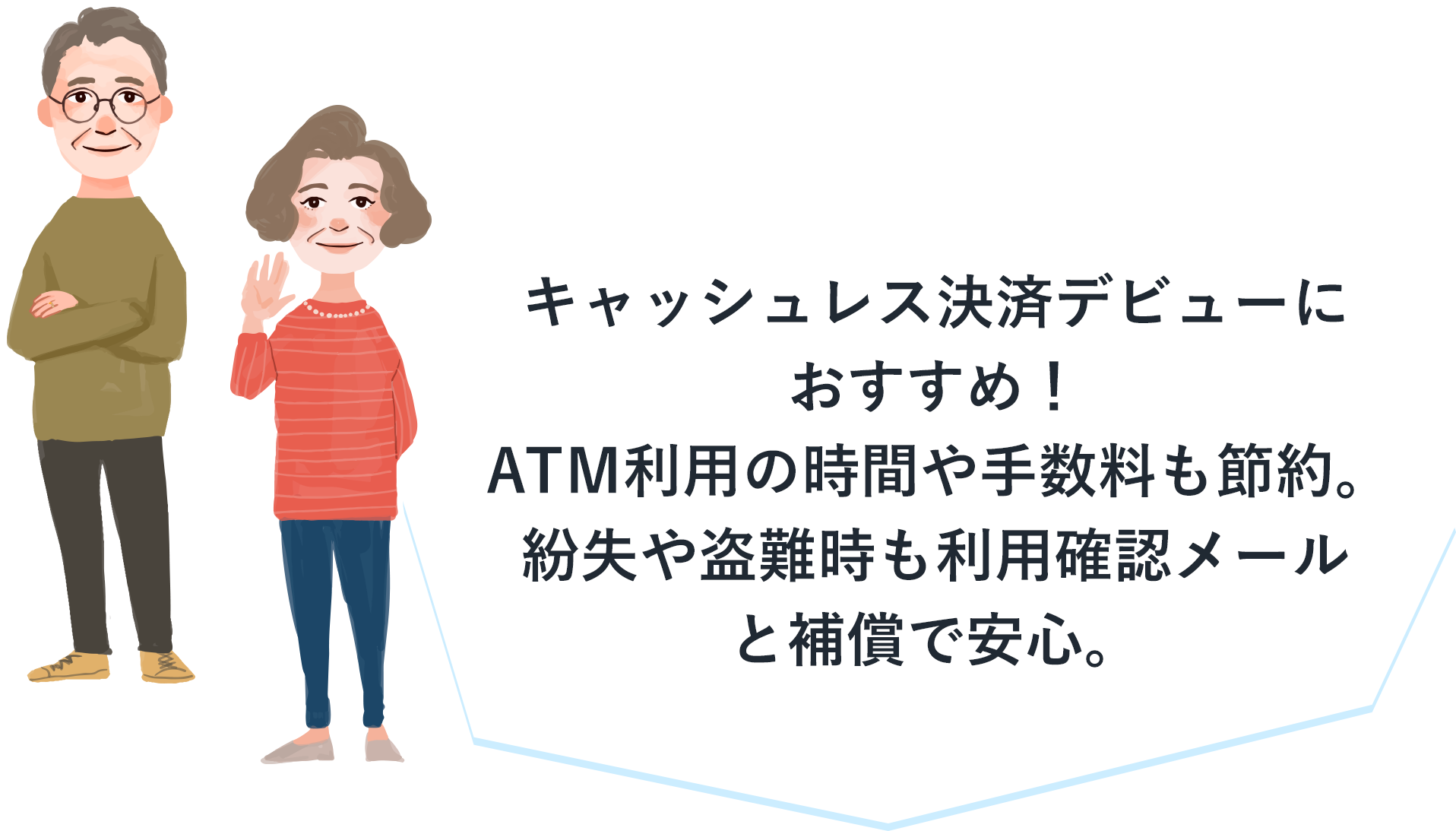 キャッシュレス決済デビューにおすすめ！ＡＴＭ利用の時間や手数料も節約。紛失や盗難時も利用確認メールと補償で安心。