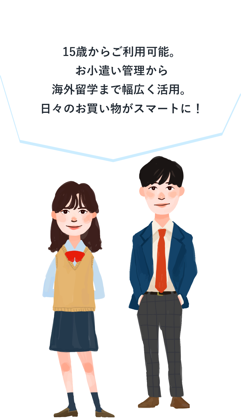 15歳からご利用可能。お小遣い管理から​海外留学まで幅広く活用。日々のお買い物がスマートに！