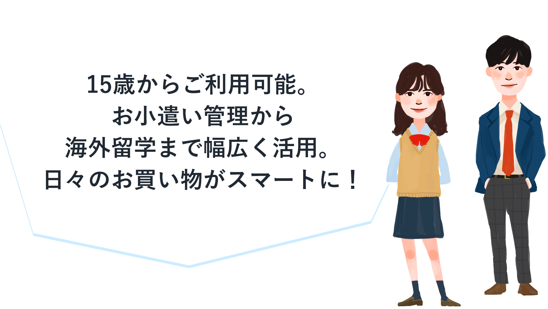 15歳からご利用可能。お小遣い管理から​海外留学まで幅広く活用。日々のお買い物がスマートに！