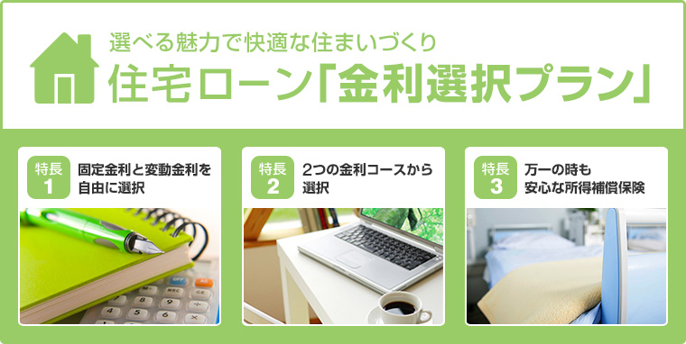 選べる魅力で快適な住まいづくり 住宅ローン「金利選択プラン」 特長1 固定金利と変動金利を自由に選択 特長2 2つの金利コースから選択 特長3万一の時も安心な所得補償保険