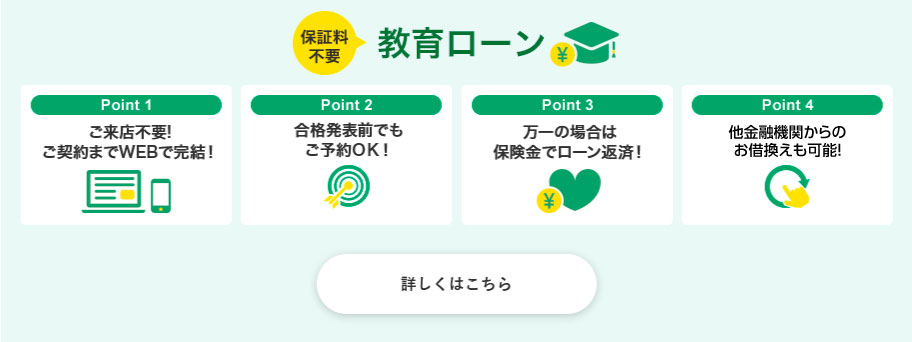 保証料不要 教育ローン Point 1 ご来店不要!ご契約までWEBで完結！ Point 2 合格発表前でもご予約ＯＫ！ Point 3 万一の場合は保険金でローン返済！ Point 4 お借換えが自由自在！ 詳しくはこちら