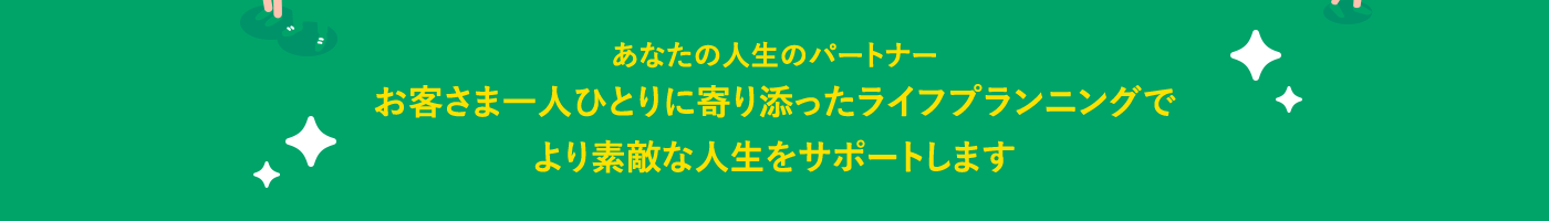 あなたの人生のパートナーお客さま一人ひとりに寄り添ったライフプランニングでより素敵な人生をサポートします