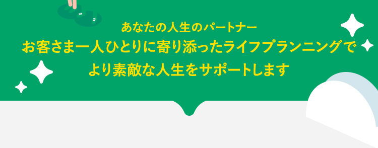 あなたの人生のパートナーお客さま一人ひとりに寄り添ったライフプランニングでより素敵な人生をサポートします