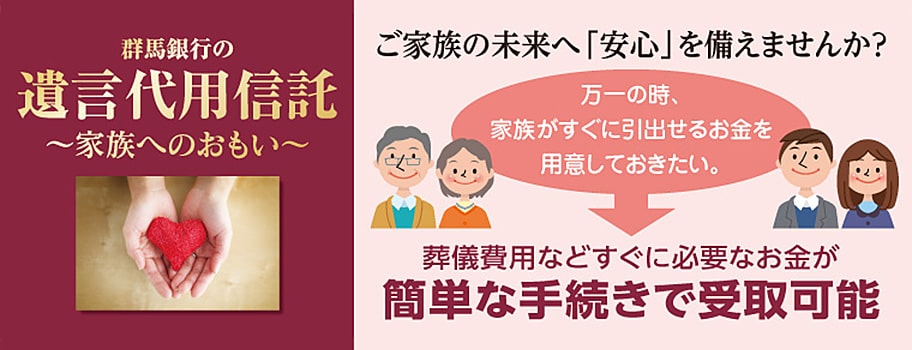 群馬銀行の遺言代用信託～家族へのおもい～ ご家族の未来へ「安心」を備えませんか？ 万一の時、家族がすぐに引出せるお金を用意しておきたい。 葬儀費用などすぐに必要なお金が簡単な手続きで受取可能