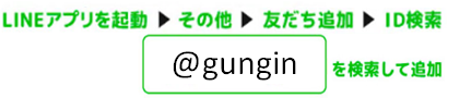 LINEアプリを起動→その他→友達追加→ID検索　@gunginを検索して追加