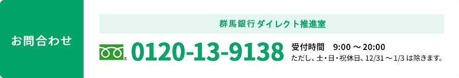 お問合わせ 群馬銀行ダイレクト推進室 0120-13-9138 受付時間 9:00～20:00 ただし、土・日・祝休日、12/31～1/3は除きます。