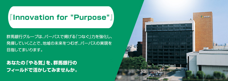 『Innovation 新次元』~価値実現へ向けて~ 群馬銀行グループは、「金融サービスの革新により、お客さまニーズに応え、価値を実現する地域金融グループ」をめざしています。あなたの「やる気」を、群馬銀行のフィールドで活かしてみませんか。