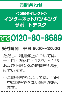 お問合わせ ＜ＧＢダイレクト＞ インターネットバンキングサポートデスク 0120-80-8689 受付時間 平日 9:00～20:00 ただし、利用停止については、土・日・祝休日・12/31～1/3および上記以外の時間帯も受付けています。※ご照会内容によっては、当日中に回答できない場合があります。